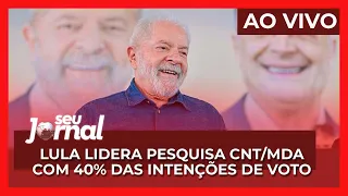 AO VIVO Seu Jornal - 10.05.22 | Lula lidera pesquisa CNT/MDA com 40% das intenções de voto