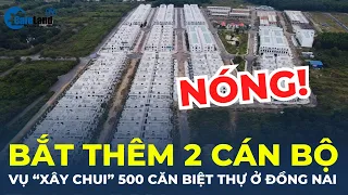 NÓNG: Bắt giam thêm 2 cán bộ liên quan vụ án "xây chui" 500 căn biệt thự tại Đồng Nai | CafeLand