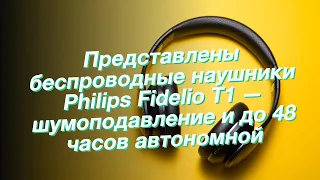 Представлены беспроводные наушники Philips Fidelio T1 — шумоподавление и до 48 часов автономной