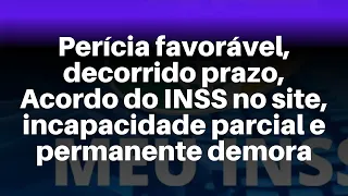 Perícia favorável, decorrido prazo, Acordo do INSS no site, incapacidade parcial e permanente demora