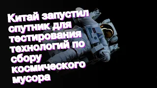 Китай запустил спутник для тестирования технологий по сбору космического мусора