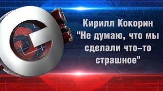 Кирилл Кокорин "Не думаю, что мы сделали что-то страшное"