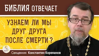 УЗНАЕМ ЛИ МЫ ДРУГ ДРУГА ПОСЛЕ СМЕРТИ ?  Священник Константин Корепанов