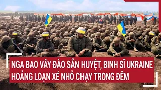 Điểm nóng thế giới 25/4: Nga bao vây đào sẵn huyệt, binh sĩ Ukraine hoảng loạn xé nhỏ chạy trong đêm