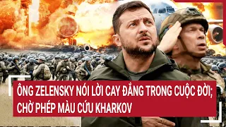 Điểm nóng thế giới: Ông Zelensky nói lời cay đắng trong cuộc đời; chờ phép màu cứu Kharkov