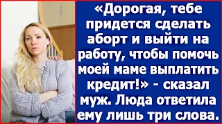 Дорогая, тебе нужно сделать аборт и выйти на работу чтобы, помочь моей маме с кредитом. Сказал муж.