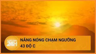 Nắng nóng nhiều khu vực chạm ngưỡng 43 độ C | Toàn cảnh 24h