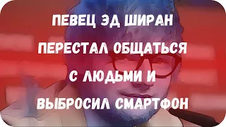 Певец Эд Ширан перестал общаться с людьми и выбросил смартфон