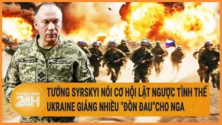 Tướng Syrskyi nói cơ hội lật ngược tình thế, Ukraine giáng nhiều “đòn đau”cho Nga