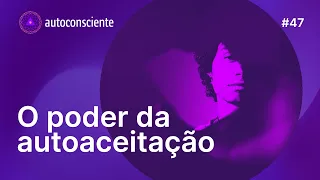 O poder da autoaceitação | Autoconsciente Podcast episódio 47