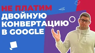 ИЗБЕГАЕМ ДВОЙНОЙ КОНВЕРТАЦИИ В GOOGLE - ЭКОНОМИМ 20%