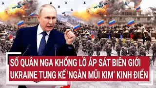 Điểm nóng thế giới: Quân Nga khổng lồ áp sát biên giới, Ukraine tung kế 'ngàn mũi kim’ kinh điển