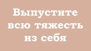 Выпустите всю тяжесть из себя, отпустите её, пусть это уйдёт