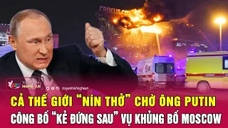 Điểm nóng quốc tế: Cả thế giới “nín thở” chờ ông Putin công bố “kẻ đứng sau” vụ khủng bố Moscow