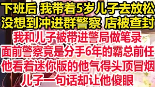 下班后 我带着5岁儿子去放松，没想到冲进群警察 店被查封，我和儿子被带进警局做笔录，面前警察竟是分手6年的霸总前任，他看着迷你版他气得头顶冒烟，儿子一句话却让他傻眼！