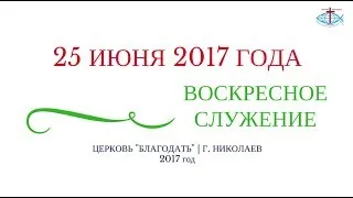 ВОСКРЕСНОЕ СЛУЖЕНИЕ 25  ИЮНЯ 2017 ГОДА | ЦЕРКОВЬ БЛАГОДАТЬ Г. НИКОЛАЕВ