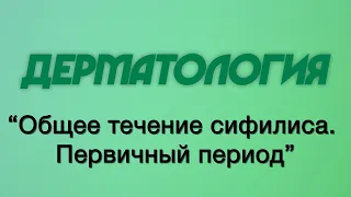 Дерматология №9 "Общее течение сифилиса. Первичный период"