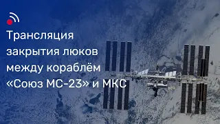 Трансляция закрытия люков между кораблём «Союз МС-23» и МКС