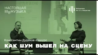 Константин Дудаков-Кашуро. Как шум вышел на сцену.