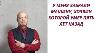 У меня забрали машину, хозяин которой умер 5 лет назад