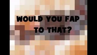 WOULD YOU FAP TO THAT?