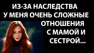 Истории из жизни Из за наследства у меня очень сложные отношения с мамой и сестрой