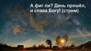 А фиг ли? День прошёл и слава Богу! (стрим)