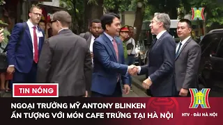 Ngoại trưởng Mỹ Antony Blinken ấn tượng với món cafe trứng tại Hà Nội | Tin tức