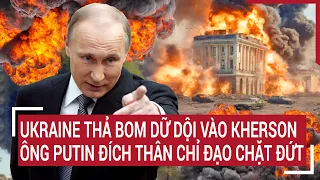 Điểm nóng thế giới: Ukraine thả bom dữ dội vào Kherson; Ông Putin đích thân chỉ đạo chặt đứt