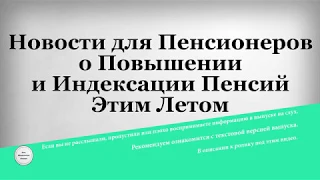 Новости для Пенсионеров о Повышении и Индексации Пенсий Этим Летом