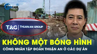 Công nhân tập đoàn Thuận An ở 1 dự án “ biến mất” trước lúc Trợ lý chủ tịch quốc hội bị bắt