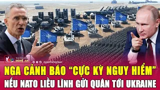 Nga cảnh báo “cực kỳ nguy hiểm” nếu NATO liều lĩnh gửi quân tới Ukraine