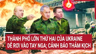 Điểm nóng thế giới: Thành phố lớn thứ hai của Ukraine dễ rơi vào tay Nga; cảnh báo thảm kịch