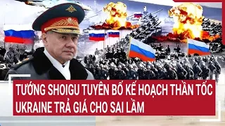 Điểm nóng thế giới: Tướng Shoigu tuyên bố kế hoạch thần tốc, Ukraine trả giá cho sai lầm