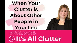 It's All Clutter #26: When YOUR clutter is about OTHER PEOPLE in your life!