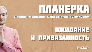 Ожидание и привязанность. Планерка - утренняя медитация с Валентином Толкуновым. 14.03.24