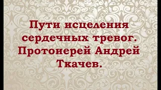 Пути исцеления сердечных тревог. Протоиерей Андрей Ткачев.