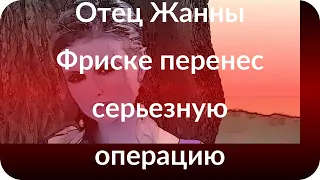 Отец Жанны Фриске перенес серьезную операцию