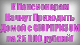 К Пенсионерам Начнут Приходить Домой с СЮРПРИЗОМ на 25 000 рублей!