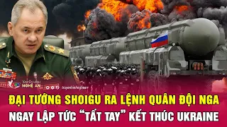 Đại tướng Shoigu ra lệnh quân đội Nga ngay lập tức “tất tay” kết thúc Ukraine | Nghệ An TV