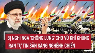 Điểm nóng thế giới: Bị nghi Nga 'chống lưng' cho vũ khí khủng Iran tự tin sẵn sàng nghênh chiến