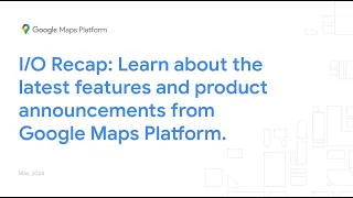I/O Recap: Learn about the latest features and product announcements from Google Maps Platform