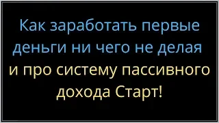 Как заработать первые деньги ни чего не делая и про систему пассивного дохода Старт!