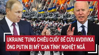 Điểm nóng thế giới: Ukraine 'tung chiêu cuối’ cứu Avdiivka, ông Putin bị Mỹ 'cạn tình’