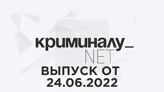 Криминалу.net. Выпуск от 24 июня 2022 года