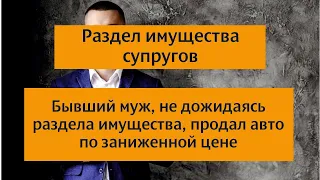 Раздел имущества супругов. Муж не дожидаясь раздела имущества супругов продал авто по низкой цене