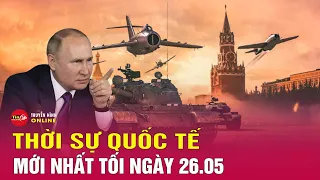 Toàn cảnh thời sự quốc tế tối 26/5: Rơi vào thế bị động, Ukraine để mất thêm 1 số khu định cư