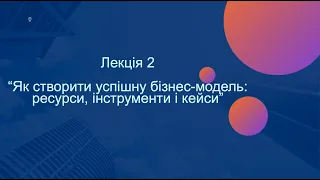 Лекція 2. “Як створити успішну бізнес-модель: ресурси, інструменти і кейси”.