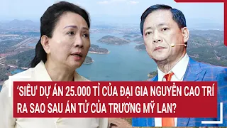 Điểm nóng:‘Siêu' dự án 25.000 tỉ của đại gia Nguyễn Cao Trí ra sao sau án tử của Trương Mỹ Lan?