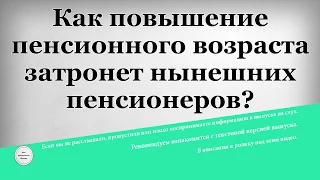 Как повышение пенсионного возраста затронет нынешних пенсионеров